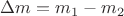 $\Delta m=m_1-m_2$