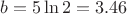 $b=5\ln{2}=3.46$