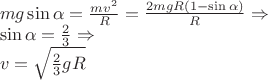 $\begin{array}{l}
mg\sin \alpha = \frac{{m{v^2}}}{R} = \frac{{2mgR\left( {1 - \sin \alpha } \right)}}{R} \Rightarrow \\
\sin \alpha = \frac{2}{3} \Rightarrow \\
v = \sqrt {\frac{2}{3}gR} \\
\end{array}$ $\begin{array}{l}
mg\sin \alpha = \frac{{m{v^2}}}{R} = \frac{{2mgR\left( {1 - \sin \alpha } \right)}}{R} \Rightarrow \\
\sin \alpha = \frac{2}{3} \Rightarrow \\
v = \sqrt {\frac{2}{3}gR} \\
\end{array}$