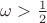 $\omega > \frac{1}{2}$