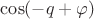 $\cos(-q+\varphi)$ $\cos(-q+\varphi)$