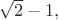 $\sqrt{2}-1,$