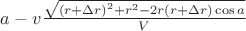 $\[a - v\frac{{\sqrt {{{(r + \Delta r)}^2} + {r^2} - 2r(r + \Delta r)\cos a} }}{V}\]
$