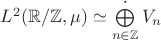 $L^2(\mathbb R/\mathbb Z, \mu)\simeq\bigoplus\limits_{n\in\mathbb Z}^{\boldsymbol\cdot}V_n$ $L^2(\mathbb R/\mathbb Z, \mu)\simeq\bigoplus\limits_{n\in\mathbb Z}^{\boldsymbol\cdot}V_n$