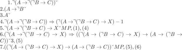 $
1. \urcorner ( A \rightarrow \urcorner (\urcorner B \rightarrow C)) &ndash; гипотеза \\* 
2. (A \rightarrow \urcorner B &ndash; гипотеза \\* 
3. A &ndash; гипотеза \\* 
4. \urcorner ( A \rightarrow \urcorner (\urcorner B \rightarrow C)) \Rightarrow (\urcorner ( A \rightarrow \urcorner (\urcorner B \rightarrow C) \rightarrow X) - Аксиома 1 \\* 
5. \urcorner ( A \rightarrow \urcorner (\urcorner B \rightarrow C) \rightarrow X &ndash; MP, (1), (4) \\* 
6. (\urcorner (A \rightarrow \urcorner (\urcorner B \rightarrow C) \rightarrow X) \Rightarrow ((\urcorner (A \rightarrow (\urcorner B \rightarrow C) \rightarrow X) \rightarrow (A \rightarrow (\urcorner B \rightarrow C)) &ndash; Аксиома 3, (5) \\* 
7. ((\urcorner (A \rightarrow (\urcorner B \rightarrow C) \rightarrow X) \rightarrow (A \rightarrow (\urcorner B \rightarrow C)) &ndash; MP, (5), (6)
$