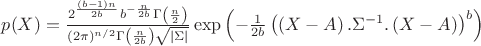 $p(X)=\frac{2^{\frac{(b-1)n}{2 b}}b^{-\frac{n}{2 b}} \Gamma \left(\frac{n}{2}\right)}{(2 \pi )^{n/2} \Gamma \left(\frac{n}{2 b}\right) \sqrt {|\Sigma|}} \exp \left( -\frac{1}{2 b} \left( \left(X-A \right).\Sigma^{-1} .\left(X-A \right) \right)^b \right)$ $p(X)=\frac{2^{\frac{(b-1)n}{2 b}}b^{-\frac{n}{2 b}} \Gamma \left(\frac{n}{2}\right)}{(2 \pi )^{n/2} \Gamma \left(\frac{n}{2 b}\right) \sqrt {|\Sigma|}} \exp \left( -\frac{1}{2 b} \left( \left(X-A \right).\Sigma^{-1} .\left(X-A \right) \right)^b \right)$
