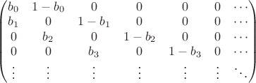 $\left( \begin{matrix} b_0 & 1-b_0 & 0 & 0 & 0 & 0 & \cdots \\  b_1 & 0 & 1-b_1 & 0 & 0 & 0  & \cdots \\ 0 & b_2 & 0 & 1-b_2 & 0 & 0 & \cdots \\ 0& 0 & b_3 & 0 & 1-b_3 & 0 & \cdots \\ \vdots &\vdots &\vdots &\vdots &\vdots &\vdots & \ddots \end{matrix} \right)$
