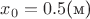 $x_0=0.5\text{(м)}$