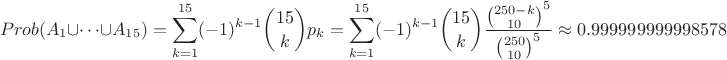 $$Prob(A_1\cup \dots\cup A_{15}) = \sum_{k=1}^{15} (-1)^{k-1} {15\choose k} p_k = \sum_{k=1}^{15} (-1)^{k-1} {15\choose k} \frac{{250-k\choose 10}^5}{{250\choose 10}^5} \approx 0.999999999998578$$