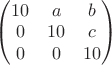 $\begin{pmatrix}10 & a & b\cr 0 & 10 & c\cr 0 & 0 & 10\end{pmatrix}$
