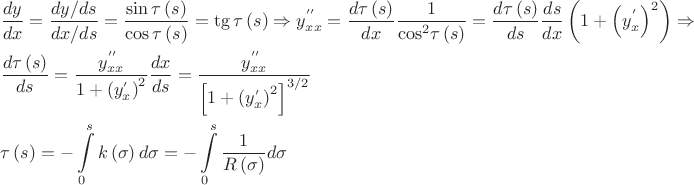 $\[\begin{gathered}
  \frac{{dy}}
{{dx}} = \frac{{dy/ds}}
{{dx/ds}} = \frac{{\sin \tau \left( s \right)}}
{{\cos \tau \left( s \right)}} = \operatorname{tg} \tau \left( s \right) \Rightarrow y_{xx}^{''} = \frac{{d\tau \left( s \right)}}
{{dx}}\frac{1}
{{{{\cos }^2}\tau \left( s \right)}} = \frac{{d\tau \left( s \right)}}
{{ds}}\frac{{ds}}
{{dx}}\left( {1 + {{\left( {y_x^'} \right)}^2}} \right) \Rightarrow  \hfill \\
  \frac{{d\tau \left( s \right)}}
{{ds}} = \frac{{y_{xx}^{''}}}
{{1 + {{\left( {y_x^'} \right)}^2}}}\frac{{dx}}
{{ds}} = \frac{{y_{xx}^{''}}}
{{{{\left[ {1 + {{\left( {y_x^'} \right)}^2}} \right]}^{3/2}}}} \hfill \\
  \tau \left( s \right) =  - \int\limits_0^s {k\left( \sigma  \right)d\sigma }  =  - \int\limits_0^s {\frac{1}
{{R\left( \sigma  \right)}}d\sigma }  \hfill \\ 
\end{gathered} \]$
