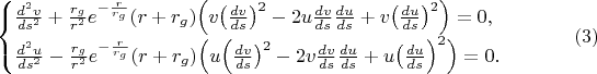 $$\begin{cases}\frac{d^2v}{ds^2}+\frac{r_g}{r^2}e^{-\frac r{r_g}}(r+r_g)\Bigl(v\bigl(\frac{dv}{ds}\bigr)^2-2u\frac{dv}{ds}\frac{du}{ds}+v\bigl(\frac{du}{ds}\bigr)^2\Bigr)=0,\\ \frac{d^2u}{ds^2}-\frac{r_g}{r^2}e^{-\frac r{r_g}}(r+r_g)\Bigl(u\Bigl(\frac{dv}{ds}\bigr)^2-2v\frac{dv}{ds}\frac{du}{ds}+u\bigl(\frac{du}{ds}\Bigr)^2\Bigr)=0.\end{cases}\eqno(3)$$