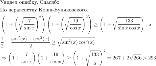 \begin{align*}
& \text{Увидел ошибку. Спасибо.} \\
& \text{По неравенству Коши-Буняковского. } \\
& \left(1+\left(\sqrt{\frac{7}{\sin x}}\right)^2\right)\left(1+\left(\sqrt{\frac{19}{\cos x}}\right)^2\right) \geq \left(1+\sqrt{\frac{133}{\sin x \cos x}}\right), \, \text{и} \\
& \frac{1}{2} = \frac{\sin^2(x) + \cos^2(x)}{2} \geq \sqrt{\sin^2(x) \cos^2(x)} \\
& \Rightarrow \left(1+\frac{7}{\sin x}\right)\left(1+\frac{19}{\cos x}\right) \geq \left(1+\sqrt{\frac{133}{\frac{1}{2}}}\right)^2 = 267+2\sqrt{266} > 293
\end{align*}