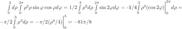 $\int\limits_0^3 d\rho\int\limits_0^{2\pi} \rho^2 \rho \sin\varphi \cos\varphi d\varphi = 1/2\int\limits_0^3 \rho^3 d\rho\int\limits_0^{2\pi} \sin{2\varphi} d\varphi$ = -1/4\int\limits_0^3 \rho^3 (\cos{2\varphi})\bigg|_0^{2\pi} d\rho = -\pi/2\int\limits_0^3 \rho^3 d\rho= - \pi/2 (\rho^4/4)\bigg|_0^3=-81\pi/8