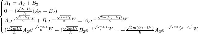 \begin{equation*}
 \begin{cases}
    A_1  =  A_2  + B_2 
   \\
   0 = i\frac{\sqrt{2mU_1}}{\hbar}(A_2  - B_2) 
   \\ 
    A_2 e^{i\frac{\sqrt{2mU_1}}{\hbar}W} + B_2 e^{-i\frac{\sqrt{2mU_1}}{\hbar}W} = A_3 e^{-\frac{\sqrt{2m(U_2 - U_1})}{\hbar}W}
   \\
    i\frac{\sqrt{2mU_1}}{\hbar}A_2 e^{i\frac{\sqrt{2mU_1}}{\hbar}W} - i\frac{\sqrt{2mU_1}}{\hbar}B_2 e^{-i\frac{\sqrt{2mU_1}}{\hbar}W} = -\frac{\sqrt{2m(U_2 - U_1})}{\hbar} A_3 e^{-\frac{\sqrt{2m(U_2 - U_1})}{\hbar}W}
    \end{cases}
\end{equation*}