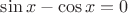 $\sin x - \cos x =0$