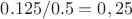 $0.125/0.5 = 0,25$