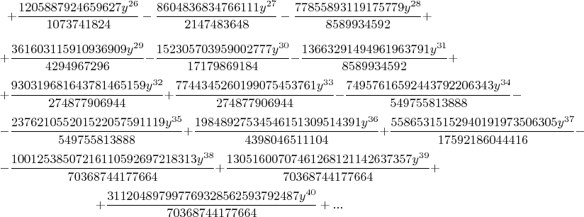 $$+\frac{1205887924659627 {{y}^{26}}}{1073741824}-\frac{8604836834766111 {{y}^{27}}}{2147483648}-\frac{77855893119175779 {{y}^{28}}}{8589934592}+$$
$$+\frac{361603115910936909 {{y}^{29}}}{4294967296}-\frac{152305703959002777 {{y}^{30}}}{17179869184}-\frac{13663291494961963791 {{y}^{31}}}{8589934592}+$$
$$+\frac{930319681643781465159 {{y}^{32}}}{274877906944}+\frac{7744345260199075453761 {{y}^{33}}}{274877906944}-\frac{74957616592443792206343 {{y}^{34}}}{549755813888}-$$
$$-\frac{237621055201522057591119 {{y}^{35}}}{549755813888}+\frac{19848927534546151309514391 {{y}^{36}}}{4398046511104}+\frac{55865315152940191973506305 {{y}^{37}}}{17592186044416}-$$
$$-\frac{10012538507216110592697218313 {{y}^{38}}}{70368744177664}+\frac{13051600707461268121142637357 {{y}^{39}}}{70368744177664}+$$
$$+\frac{311204897997769328562593792487 {{y}^{40}}}{70368744177664}+...$$