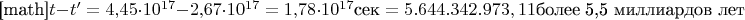 [math]$t-t'=4{,}45\cdot 10^{17} - 2{,}67 \cdot 10^{17} = 1{,}78 \cdot 10^{17}\text {сек}=5.644.342.973,11 \text {более 5,5 миллиардов лет}$