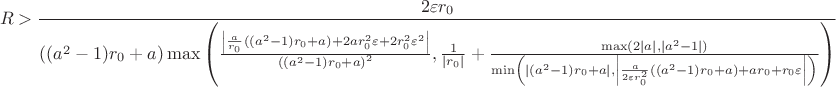 $$R>\frac{2\varepsilon r_0}{\left((a^2-1)r_0+a\right)\max\left(\frac{\left|\frac{a}{r_0}\left((a^2-1)r_0+a\right)+2ar_0^2\varepsilon+2r_0^2\varepsilon^2\right|}{\left((a^2-1)r_0+a\right)^2},\frac{1}{|r_0|}+\frac{\max(2|a|,|a^2-1|)}{\min\left(\left|(a^2-1)r_0+a
\right|,\left|\frac{a}{2\varepsilon
r_0^2}\left((a^2-1)r_0+a\right)+ar_0+r_0\varepsilon\right|\right)}\right)
}$$