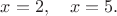 $x=2,\quad x=5.$