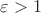 $\varepsilon > 1$