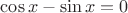 $\cos x-\sin x=0$