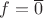 $f=\overline 0$
