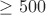 $\geq 500$