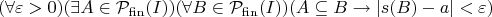 $$
(\forall \varepsilon > 0)(\exists A \in \mathcal{P}_{\mathrm{fin}}(I))(\forall B \in \mathcal{P}_{\mathrm{fin}}(I))(A \subseteq B \rightarrow |s(B)-a| < \varepsilon)
$$
