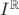 $ I^\mathbb{R}$ $ I^\mathbb{R}$