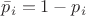 $\bar p_i = 1-p_i$