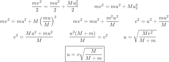 $$
\frac {mv^2} {2} = \frac {mu^2} {2} + \frac {Mu_2^2} {2} \quad \quad \quad
mv^2 = mu^2 + Mu_2^2
$$ $$
mv^2 = mu^2 + M \left(\frac {mu} {M} \right) ^2 \quad \quad \quad
mv^2 = mu^2 + \frac {m^2 u^2} {M} \quad \quad \quad
v^2 = u^2 + \frac {m u^2} {M}
$$ $$
v^2 = \frac {Mu^2+ mu^2} {M} \quad \quad \quad
\frac {u^2 (M+ m)} {M} = v^2 \quad \quad \quad
u = \sqrt{\frac {Mv^2} {M+ m}}
$$ $$
\boxed { u = v \sqrt{\frac {M} {M+ m}} }
$$ $$
\frac {mv^2} {2} = \frac {mu^2} {2} + \frac {Mu_2^2} {2} \quad \quad \quad
mv^2 = mu^2 + Mu_2^2
$$ $$
mv^2 = mu^2 + M \left(\frac {mu} {M} \right) ^2 \quad \quad \quad
mv^2 = mu^2 + \frac {m^2 u^2} {M} \quad \quad \quad
v^2 = u^2 + \frac {m u^2} {M}
$$ $$
v^2 = \frac {Mu^2+ mu^2} {M} \quad \quad \quad
\frac {u^2 (M+ m)} {M} = v^2 \quad \quad \quad
u = \sqrt{\frac {Mv^2} {M+ m}}
$$ $$
\boxed { u = v \sqrt{\frac {M} {M+ m}} }
$$