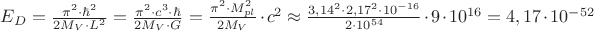 ${E_D} = \frac{{{\pi ^2} \cdot {\hbar ^2}}}{{2{M_V} \cdot {L^2}}} = \frac{{{\pi ^2} \cdot {c^3} \cdot \hbar }}{{2{M_V} \cdot G}} = \frac{{{\pi ^2} \cdot M_{pl}^2}}{{2{M_V}}} \cdot {c^2} \approx \frac{{{{3,14}^2} \cdot {{2,17}^2} \cdot {{10}^{ - 16}}}}{{2 \cdot {{10}^{54}}}} \cdot 9 \cdot {10^{16}} = 4,17 \cdot {10^{ - 52}}$ ${E_D} = \frac{{{\pi ^2} \cdot {\hbar ^2}}}{{2{M_V} \cdot {L^2}}} = \frac{{{\pi ^2} \cdot {c^3} \cdot \hbar }}{{2{M_V} \cdot G}} = \frac{{{\pi ^2} \cdot M_{pl}^2}}{{2{M_V}}} \cdot {c^2} \approx \frac{{{{3,14}^2} \cdot {{2,17}^2} \cdot {{10}^{ - 16}}}}{{2 \cdot {{10}^{54}}}} \cdot 9 \cdot {10^{16}} = 4,17 \cdot {10^{ - 52}}$
