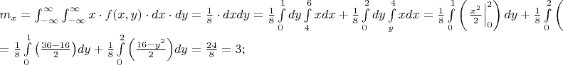 $% MathType!MTEF!2!1!+-
% feaafiart1ev1aaatCvAUfeBSjuyZL2yd9gzLbvyNv2CaerbuLwBLn
% hiov2DGi1BTfMBaeXatLxBI9gBaerbd9wDYLwzYbItLDharqqtubsr
% 4rNCHbGeaGqiVu0Je9sqqrpepC0xbbL8F4rqqrFfpeea0xe9Lq-Jc9
% vqaqpepm0xbba9pwe9Q8fs0-yqaqpepae9pg0FirpepeKkFr0xfr-x
% fr-xb9adbaqaaeGaciGaaiaabeqaamaabaabaaGceaqabeaacaWGTb
% WaaSbaaSqaaiaadIhaaeqaaOGaeyypa0Zaa8qmaeaadaWdXaqaaiaa
% dIhacqGHflY1caWGMbGaaiikaiaadIhacaGGSaGaamyEaiaacMcacq
% GHflY1caWGKbGaamiEaiabgwSixlaadsgacaWG5baaleaacqGHsisl
% cqGHEisPaeaacqGHEisPa0Gaey4kIipaaSqaaiabgkHiTiabg6HiLc
% qaaiabg6HiLcqdcqGHRiI8aOGaeyypa0ZaaSaaaeaacaaIXaaabaGa
% aGioaaaadaWdsbqaaiaadIhaaSqaaiaadkeaaeqaniabgUIiYlabgU
% IiYdGccqGHflY1caWGKbGaamiEaiaadsgacaWG5bGaeyypa0ZaaSaa
% aeaacaaIXaaabaGaaGioaaaadaWdXbqaaiaadsgacaWG5baaleaaca
% aIWaaabaGaaGymaaqdcqGHRiI8aOWaa8qCaeaacaWG4bGaamizaiaa
% dIhacqGHRaWkdaWcaaqaaiaaigdaaeaacaaI4aaaaaWcbaGaaGinaa
% qaaiaaiAdaa0Gaey4kIipakmaapehabaGaamizaiaadMhaaSqaaiaa
% icdaaeaacaaIYaaaniabgUIiYdGcdaWdXbqaaiaadIhacaWGKbGaam
% iEaaWcbaGaamyEaaqaaiaaisdaa0Gaey4kIipakiabg2da9maalaaa
% baGaaGymaaqaaiaaiIdaaaWaa8qCaeaadaqadaqaamaaeiaabaWaaS
% aaaeaacaWG4bWaaWbaaSqabeaacaaIYaaaaaGcbaGaaGOmaaaaaiaa
% wIa7amaaDaaaleaacaaIWaaabaGaaGOmaaaaaOGaayjkaiaawMcaai
% aadsgacaWG5baaleaacaaIWaaabaGaaGymaaqdcqGHRiI8aOGaey4k
% aSYaaSaaaeaacaaIXaaabaGaaGioaaaadaWdXbqaamaabmaabaWaaq
% GaaeaadaWcaaqaaiaadIhadaahaaWcbeqaaiaaikdaaaaakeaacaaI
% YaaaaaGaayjcSdWaa0baaSqaaiaadMhaaeaacaaI0aaaaaGccaGLOa
% GaayzkaaGaamizaiaadMhaaSqaaiaaicdaaeaacaaIYaaaniabgUIi
% YdGccqGH9aqpaeaacqGH9aqpdaWcaaqaaiaaigdaaeaacaaI4aaaam
% aapehabaWaaeWaaeaadaWcaaqaaiaaiodacaaI2aGaeyOeI0IaaGym
% aiaaiAdaaeaacaaIYaaaaaGaayjkaiaawMcaaaWcbaGaaGimaaqaai
% aaigdaa0Gaey4kIipakiaadsgacaWG5bGaey4kaSYaaSaaaeaacaaI
% XaaabaGaaGioaaaadaWdXbqaamaabmaabaWaaSaaaeaacaaIXaGaaG
% OnaiabgkHiTiaadMhadaahaaWcbeqaaiaaikdaaaaakeaacaaIYaaa
% aaGaayjkaiaawMcaaaWcbaGaaGimaaqaaiaaikdaa0Gaey4kIipaki
% aadsgacaWG5bGaeyypa0ZaaSaaaeaacaaIYaGaaGinaaqaaiaaiIda
% aaGaeyypa0JaaG4maiaacUdaaaaa!C71F!
\[
\begin{array}{l}
 m_x  = \int_{ - \infty }^\infty  {\int_{ - \infty }^\infty  {x \cdot f(x,y) \cdot dx \cdot dy} }  = \frac{1}{8} \cdot dxdy = \frac{1}{8}\int\limits_0^1 {dy} \int\limits_4^6 {xdx + \frac{1}{8}} \int\limits_0^2 {dy} \int\limits_y^4 {xdx}  = \frac{1}{8}\int\limits_0^1 {\left( {\left. {\frac{{x^2 }}{2}} \right|_0^2 } \right)dy}  + \frac{1}{8}\int\limits_0^2 {\left( {\left. {\frac{{x^2 }}{2}} \right|_y^4 } \right)dy}  =  \\ 
  = \frac{1}{8}\int\limits_0^1 {\left( {\frac{{36 - 16}}{2}} \right)} dy + \frac{1}{8}\int\limits_0^2 {\left( {\frac{{16 - y^2 }}{2}} \right)} dy = \frac{{24}}{8} = 3; \\ 
 \end{array}
\]
$