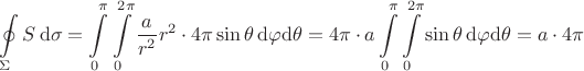 $\begin{aligned}\oint\limits_\Sigma S\,\mathrm{d}\sigma=\int\limits_0^\pi\int\limits_0^{2\pi}\frac{a}{r^2}r^2\cdot 4\pi\sin\theta\,\mathrm{d}\varphi\mathrm{d}\theta=4\pi\cdot a\int\limits_0^\pi\int\limits_0^{2\pi}\sin\theta\,\mathrm{d}\varphi\mathrm{d}\theta=a\cdot 4\pi\end{aligned}$