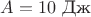 $A=10 \text{~Дж}$