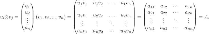 $$u_i\otimes v_j=\begin{pmatrix}
u_1\\
u_2\\
\vdots\\
u_n
\end{pmatrix}
(v_1, v_2, ..., v_n)=\begin{pmatrix}
u_1 v_1& u_1 v_2& \ldots& u_1 v_n\\
\\
u_2 v_1& u_2v_2& \ldots& u_2 v_n\\
\vdots& \vdots& \ddots& \vdots\\
u_n v_1&u_n v_ 2& \cdots& u_n v_n
\end{pmatrix}=\begin{pmatrix}
a_{11}& a_{12}& \cdots& a_{1n}\\
a_{21}& a_{22}& \cdots& a_{2n}\\
\vdots& \vdots& \ddots& \vdots\\
a_{n 1}& a_{n 2}& \cdots& a_{nn}
\end{pmatrix}=A.$$ $$u_i\otimes v_j=\begin{pmatrix}
u_1\\
u_2\\
\vdots\\
u_n
\end{pmatrix}
(v_1, v_2, ..., v_n)=\begin{pmatrix}
u_1 v_1& u_1 v_2& \ldots& u_1 v_n\\
\\
u_2 v_1& u_2v_2& \ldots& u_2 v_n\\
\vdots& \vdots& \ddots& \vdots\\
u_n v_1&u_n v_ 2& \cdots& u_n v_n
\end{pmatrix}=\begin{pmatrix}
a_{11}& a_{12}& \cdots& a_{1n}\\
a_{21}& a_{22}& \cdots& a_{2n}\\
\vdots& \vdots& \ddots& \vdots\\
a_{n 1}& a_{n 2}& \cdots& a_{nn}
\end{pmatrix}=A.$$