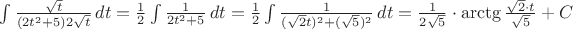 $\int \frac {\sqrt t} {(2t^2 +5)2\sqrt t} \, dt
= \frac {1} {2} \int \frac {1} {2t^2 +5} \, dt
= \frac {1} {2} \int \frac {1} {(\sqrt 2 t)^2 +(\sqrt 5)^2} \, dt
= \frac {1} {2\sqrt 5}\cdot \arctg \frac {\sqrt 2\cdot t} {\sqrt 5} + C
$