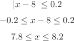 $$ |x-8|\le 0.2 \\ $$
$$-0.2 \le x-8 \le 0.2 \\$$
$$7.8 \le x \le 8.2 \\$$