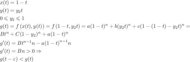 $$\[\begin{gathered}
  x(t) = 1 - t \hfill \\
  y(t) = {y_2}t \hfill \\
  0 \leqslant {y_2} \leqslant 1 \hfill \\
  g(t) = f\left( {x(t),y(t)} \right) = f\left( {1 - t,{y_2}t} \right) = a{(1 - t)^n} + b{({y_2}t)^n} + c{(1 - (1 - t) - {y_2}t)^n} =  \hfill \\
  B{t^n} + C{(1 - {y_2})^n} + a{(1 - t)^n} \hfill \\
  g'(t) = B{t^{n - 1}}n - a{\left( {1 - t} \right)^{n - 1}}n \hfill \\
  g'(t) = Bn > 0 \Rightarrow  \hfill \\
  g(t - \varepsilon ) < g(t) \hfill \\
   \hfill \\ 
\end{gathered} \]$$