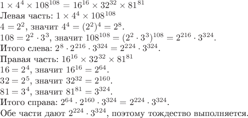 $

\(1 \times 4^4 \times 108^{108}\) = \(16^{16} \times 32^{32} \times 81^{81}\)

Левая часть:  
\(1 \times 4^4 \times 108^{108}\)

\(4 = 2^2\), значит \(4^4 = (2^2)^4 = 2^8\).

\(108 = 2^2 \cdot 3^3\), значит \(108^{108} = (2^2 \cdot 3^3)^{108} = 2^{216} \cdot 3^{324}\).

Итого слева: \(2^8 \cdot 2^{216} \cdot 3^{324} = 2^{224} \cdot 3^{324}\).

Правая часть:  
\(16^{16} \times 32^{32} \times 81^{81}\)

\(16 = 2^4\), значит \(16^{16} = 2^{64}\).

\(32 = 2^5\), значит \(32^{32} = 2^{160}\).

\(81 = 3^4\), значит \(81^{81} = 3^{324}\).

Итого справа: \(2^{64} \cdot 2^{160} \cdot 3^{324} = 2^{224} \cdot 3^{324}\).

Обе части дают \(2^{224} \cdot 3^{324}\), поэтому тождество выполняется.
$