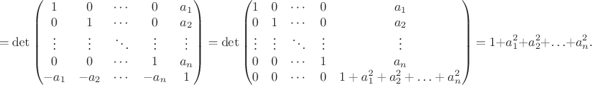$$ = \det \begin{pmatrix} 1 & 0 & \cdots & 0  & a_1 \\ 0 & 1 & \cdots & 0 & a_2 \\ \vdots & \vdots & \ddots & \vdots & \vdots \\ 0 & 0 & \cdots & 1 & a_n \\ -a_1 & -a_2 & \cdots & -a_n & 1 \end{pmatrix} = \det \begin{pmatrix} 1 & 0 & \cdots & 0  & a_1 \\ 0 & 1 & \cdots & 0 & a_2 \\ \vdots & \vdots & \ddots & \vdots & \vdots \\ 0 & 0 & \cdots & 1 & a_n \\ 0 & 0 & \cdots & 0 & 1 + a_1^2 + a_2^2 + \ldots + a_n^2\end{pmatrix} = 1 + a_1^2 + a_2^2 + \ldots + a_n^2.$$