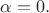 $\alpha=0.$