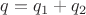 $q = q_1 + q_2 $