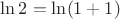 $\ln 2=\ln(1+1)$