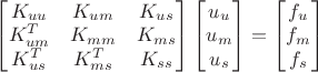 $
\begin{bmatrix}
       K_{uu} & K_{um} & K_{us} \\
       K^{T}_{um} & K_{mm} & K_{ms} \\
       K^{T}_{us} & K^{T}_{ms} & K_{ss}
\end{bmatrix}
\begin{bmatrix}
       u_{u}\\
       u_{m}\\
       u_{s}
\end{bmatrix}
=
\begin{bmatrix}
       f_{u}\\
       f_{m}\\
       f_{s}
\end{bmatrix}
$