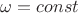 $\omega = const$