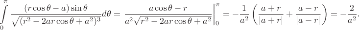 $$\int\limits_0^{\pi}\frac{(r\cos\theta-a)\sin\theta}{\sqrt{(r^2-2ar\cos\theta+a^2)^3}}d\theta=\left.\frac{a\cos\theta-r}{a^2\sqrt{r^2-2ar\cos\theta+a^2}}\right|_0^{\pi}=-\frac 1{a^2}\left(\frac{a+r}{|a+r|}+\frac{a-r}{|a-r|}\right)=-\frac 2{a^2}\text{.}$$