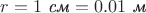 $r=1\text{ \textit{см}}=0.01\text{ \textit{м}}$ $r=1\text{ \textit{см}}=0.01\text{ \textit{м}}$